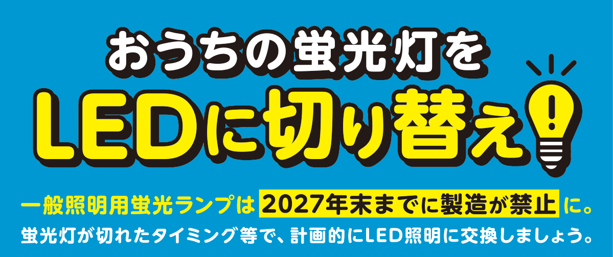 おうちの蛍光灯をLEDに切り替え！ 一般照明用蛍光ランプは2027年末までに製造が禁止に。蛍光灯が切れたタイミング等で、計画的にLED照明に交換しましょう。